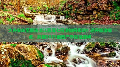 大兴安岭至恩施清江画廊七日游如何规划？避开旅游痛点，解锁2023最热户外探险路稀