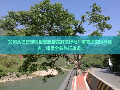 如何从巴音郭楞到恩施腾龙洞旅行社？解答您的出行痛点，探索全新旅行热词！