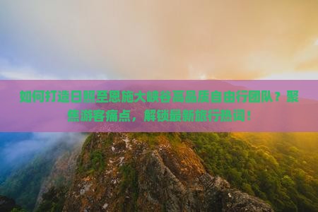 如何打造日照至恩施大峡谷高品质自由行团队？聚焦游客痛点，解锁最新旅行热词！