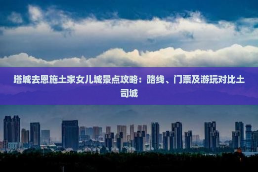 塔城去恩施土家女儿城景点攻略：路线、门票及游玩对比土司城