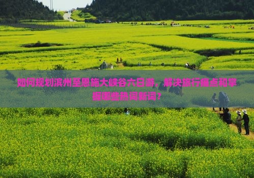 如何规划滨州至恩施大峡谷六日游，解决旅行痛点和掌握哪些热词新词？