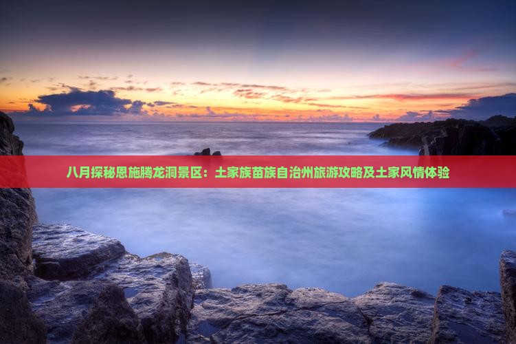 八月探秘恩施腾龙洞景区：土家族苗族自治州旅游攻略及土家风情体验