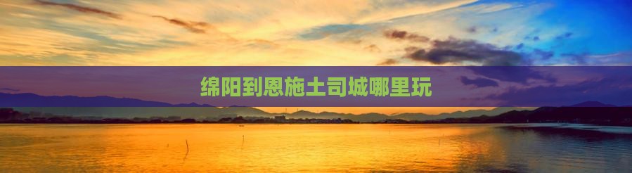 绵阳到恩施土司城哪里玩
