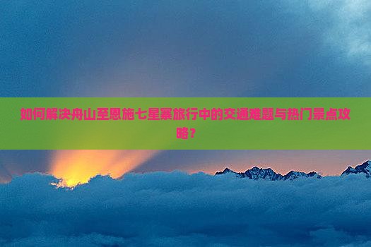 如何解决舟山至恩施七星寨旅行中的交通难题与热门景点攻略？