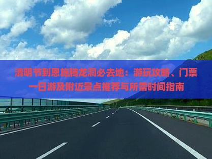 清明节到恩施腾龙洞必去地：游玩攻略、门票一日游及附近景点推荐与所需时间指南