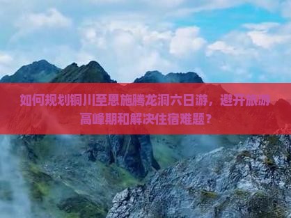 如何规划铜川至恩施腾龙洞六日游，避开旅游高峰期和解决住宿难题？