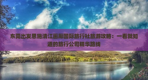 东莞出发恩施清江画廊国际旅行社旅游攻略：一看就知道的旅行公司精华路线