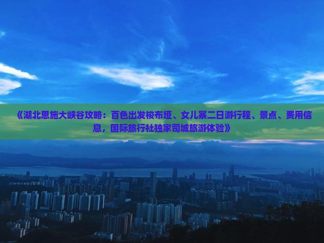 《湖北恩施大峡谷攻略：百色出发梭布垭、女儿寨二日游行程、景点、费用信息，国际旅行社独家司城旅游体验》