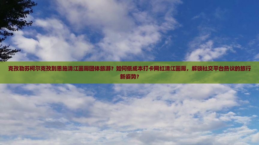 克孜勒苏柯尔克孜到恩施清江画廊团体旅游？如何低成本打卡网红清江画廊，解锁社交平台热议的旅行新姿势？