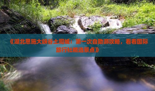 《湖北恩施大峡谷土司城：第一次自助游攻略，看看国际旅行社精选景点》