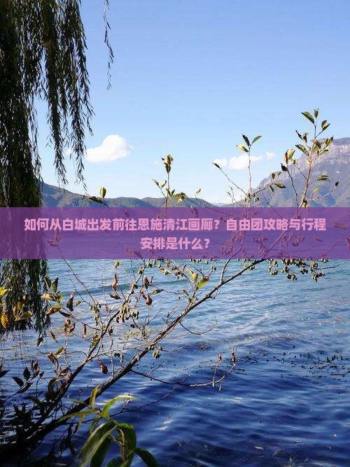 如何从白城出发前往恩施清江画廊？自由团攻略与行程安排是什么？