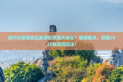如何从景德镇出发游玩恩施大峡谷？旅游痛点，把握2023新潮流玩法！