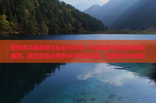 恩施清江画廊首次自由行攻略：东莞出发五日旅游线路推荐，湖北宜昌必看景点行程与信息，国际旅行社诚意呈现
