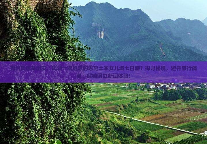 如何在包头出发，规划一次难忘的恩施土家女儿城七日游？探寻秘境，避开旅行痛点，解锁网红新词体验！
