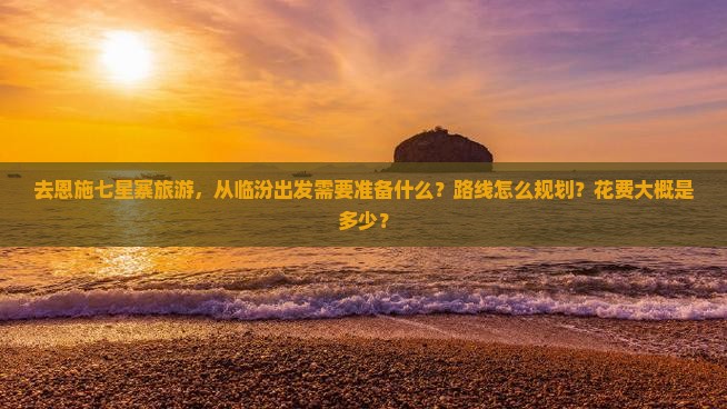 去恩施七星寨旅游，从临汾出发需要准备什么？路线怎么规划？花费大概是多少？