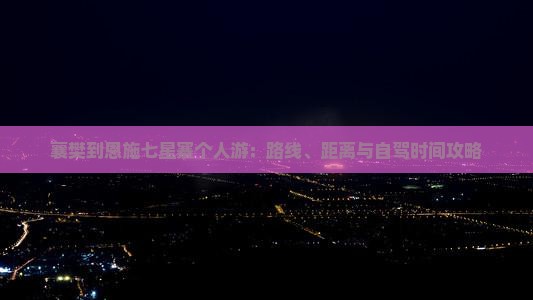 襄樊到恩施七星寨个人游：路线、距离与自驾时间攻略