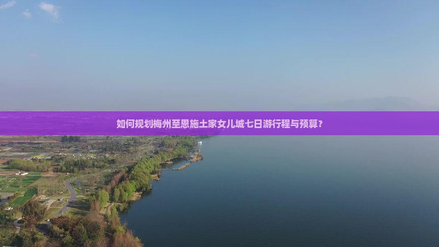如何规划梅州至恩施土家女儿城七日游行程与预算？