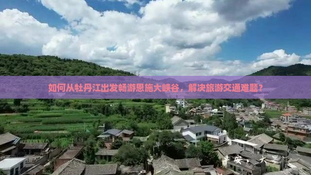如何从牡丹江出发畅游恩施大峡谷，解决旅游交通难题？