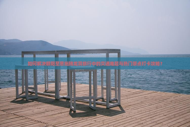 如何解决朝阳至恩施腾龙洞旅行中的交通难题与热门景点打卡攻略？