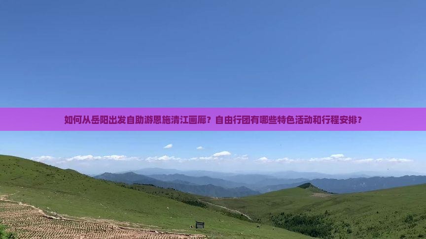 如何从岳阳出发自助游恩施清江画廊？自由行团有哪些特色活动和行程安排？