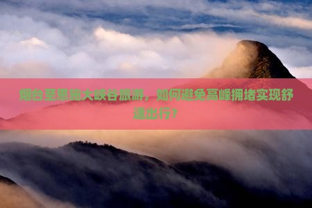 烟台至恩施大峡谷旅游，如何避免高峰拥堵实现舒适出行？