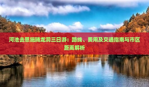 河池去恩施腾龙洞三日游：路线、费用及交通指南与市区距离解析