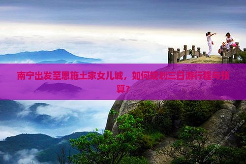 南宁出发至恩施土家女儿城，如何规划三日游行程与预算？
