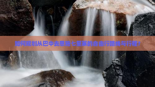 如何规划从巴中去恩施七星寨的自由行路线与行程？
