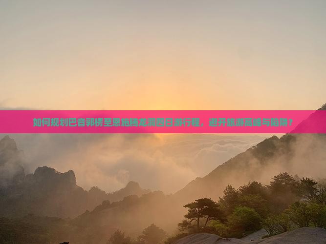 如何规划巴音郭楞至恩施腾龙洞四日游行程，避开旅游高峰与陷阱？