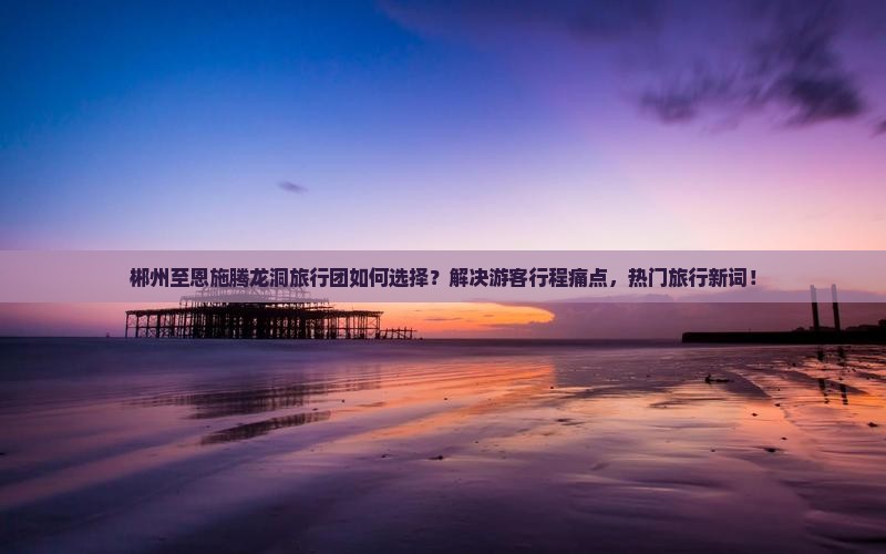 郴州至恩施腾龙洞旅行团如何选择？解决游客行程痛点，热门旅行新词！