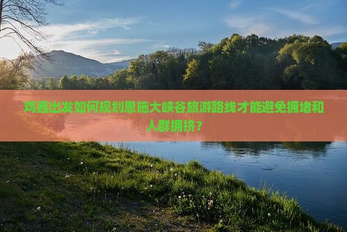鸡西出发如何规划恩施大峡谷旅游路线才能避免拥堵和人群拥挤？