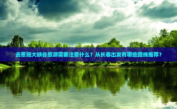 去恩施大峡谷旅游需要注意什么？从长春出发有哪些路线推荐？