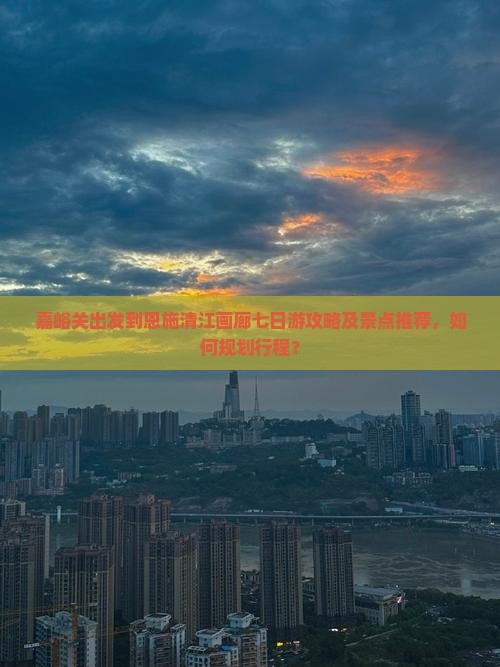 嘉峪关出发到恩施清江画廊七日游攻略及景点推荐，如何规划行程？