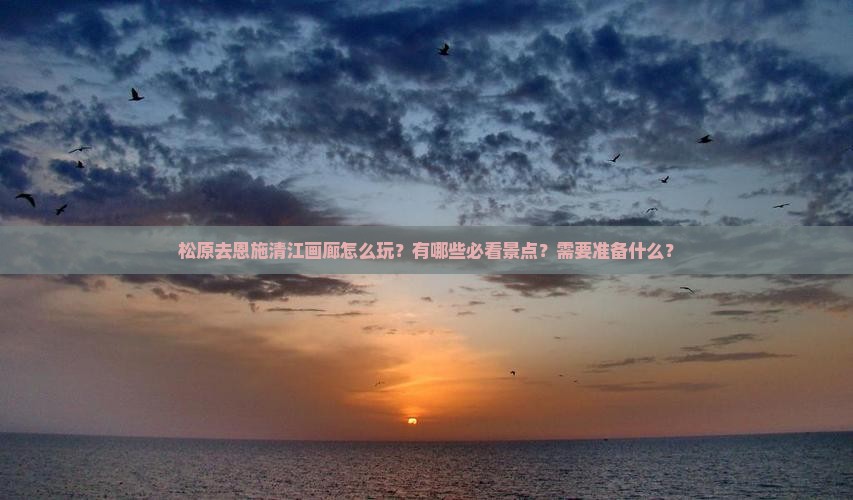 松原去恩施清江画廊怎么玩？有哪些必看景点？需要准备什么？