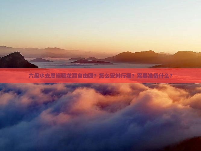 六盘水去恩施腾龙洞自由团？怎么安排行程？需要准备什么？
