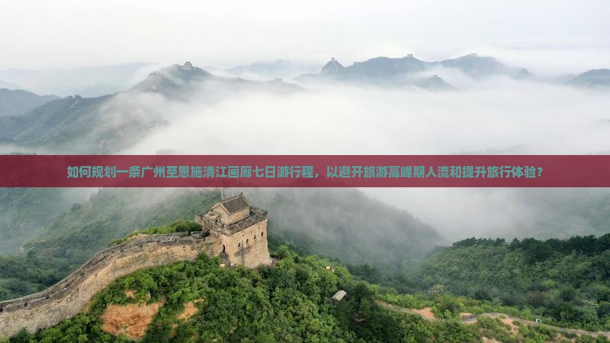 如何规划一条广州至恩施清江画廊七日游行程，以避开旅游高峰期人流和提升旅行体验？