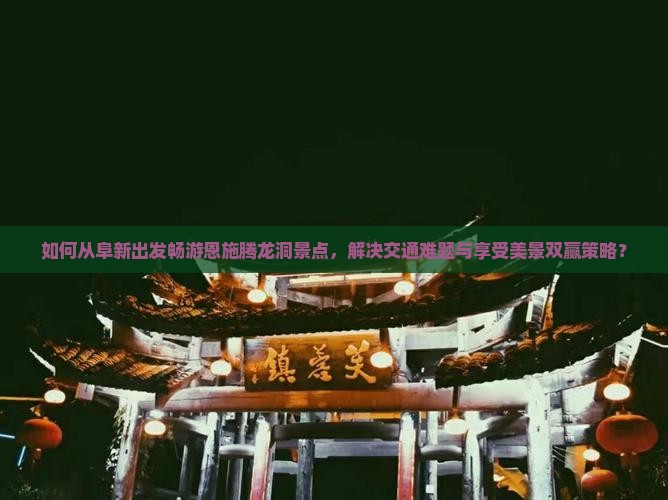 如何从阜新出发畅游恩施腾龙洞景点，解决交通难题与享受美景双赢策略？
