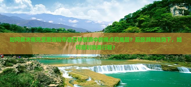 如何解决南充至恩施梭布垭石林旅游中的痛点和难题？后旅游新趋势下，如何规划完美行程？