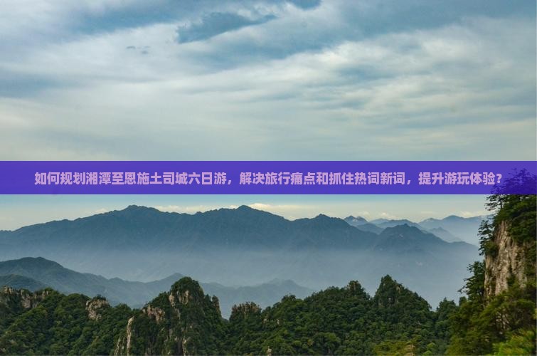 如何规划湘潭至恩施土司城六日游，解决旅行痛点和抓住热词新词，提升游玩体验？