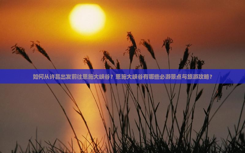 如何从许昌出发前往恩施大峡谷？恩施大峡谷有哪些必游景点与旅游攻略？