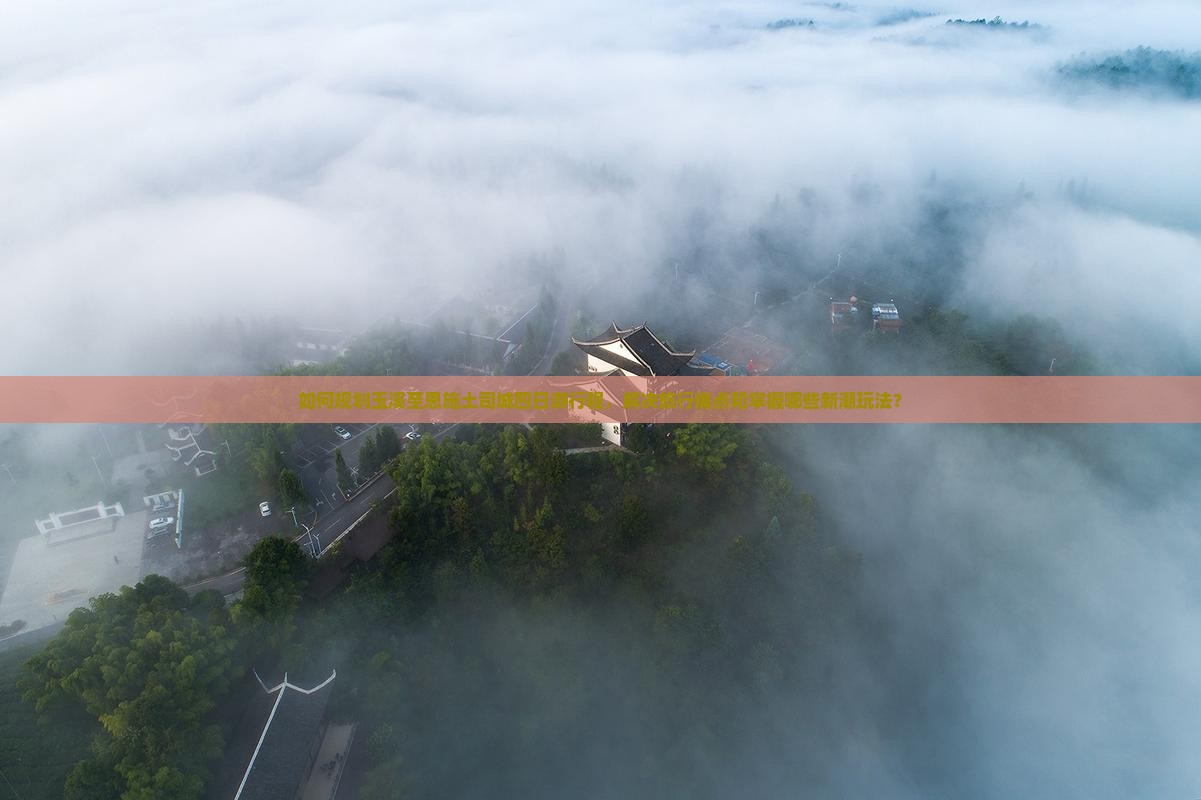 如何规划玉溪至恩施土司城四日游行程，解决旅行痛点和掌握哪些新潮玩法？
