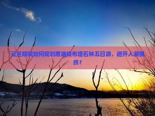 元旦期间如何规划恩施梭布垭石林五日游，避开人潮拥挤？