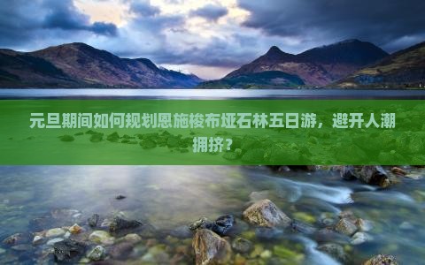 元旦期间如何规划恩施梭布垭石林五日游，避开人潮拥挤？