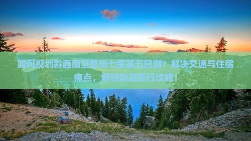 如何规划黔西南至恩施七星寨五日游？解决交通与住宿痛点，解锁新潮旅行攻略！