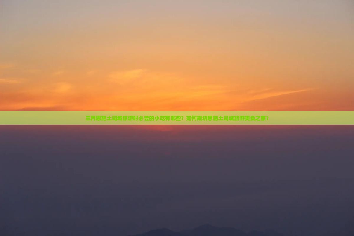 三月恩施土司城旅游时必尝的小吃有哪些？如何规划恩施土司城旅游美食之旅？