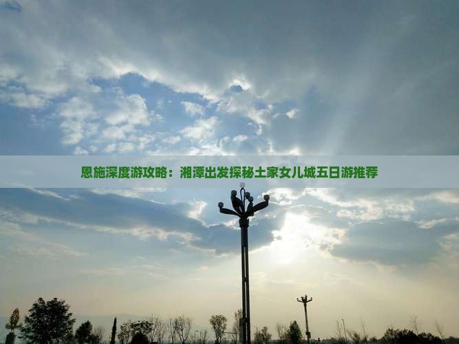 恩施深度游攻略：湘潭出发探秘土家女儿城五日游推荐