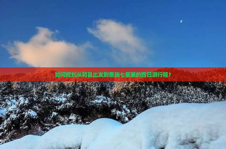 如何规划从和县出发到恩施七星寨的四日游行程？