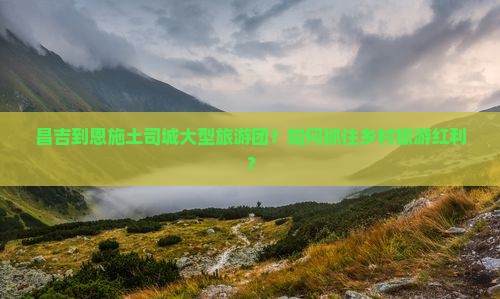 昌吉到恩施土司城大型旅游团？如何抓住乡村旅游红利？