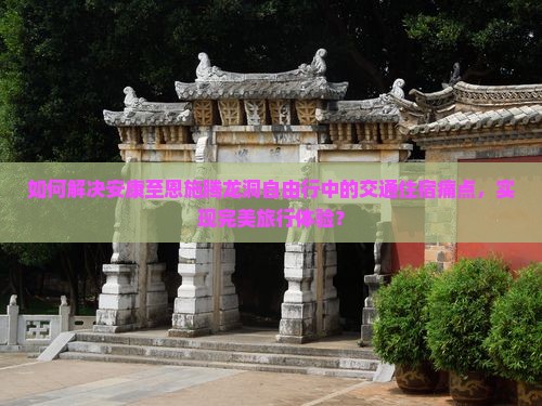 如何解决安康至恩施腾龙洞自由行中的交通住宿痛点，实现完美旅行体验？