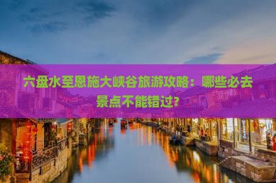 六盘水至恩施大峡谷旅游攻略：哪些必去景点不能错过？